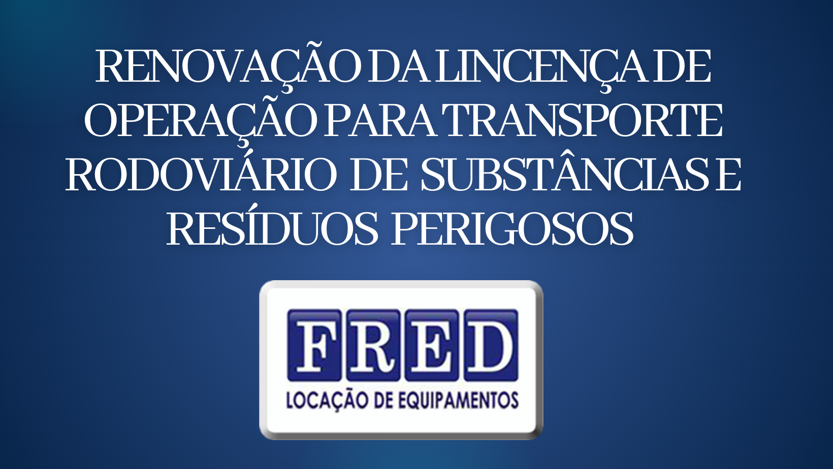 RENOVAÇÃO DA LINCENÇA DE OPERAÇÃO PARA TRANSPORTE RODOVIÁRIO DE SUBSTÂNCIAS E RESÍDUOS PERIGOSOS FRED LOCAÇÃO DE EQUIPAMENTO LTDA