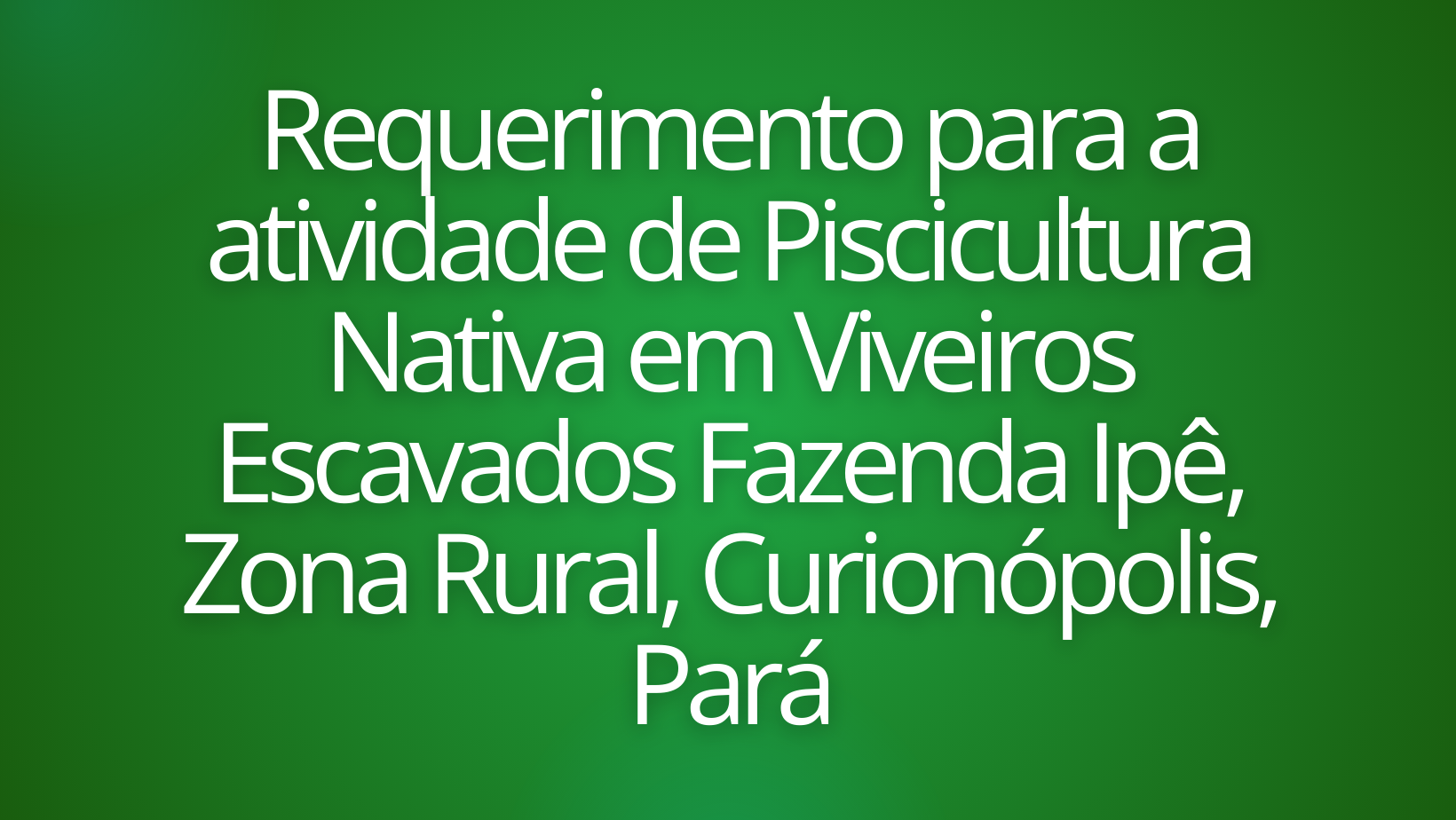 Requerimento para a atividade de Piscicultura Nativa em Viveiros Escavados Fazenda Ipê, Zona Rural, Curionópolis, Pará